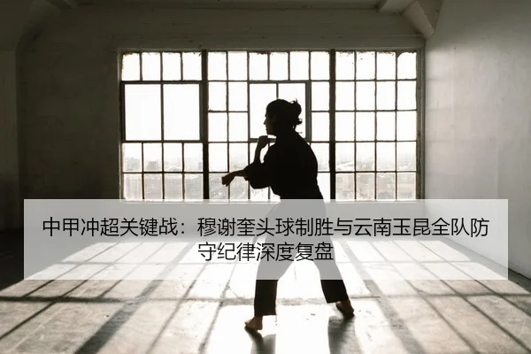 中甲冲超关键战：穆谢奎头球制胜与云南玉昆全队防守纪律深度复盘